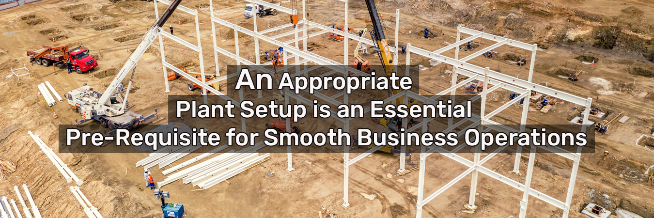 An Appropriate Plant Setup Is An Essential Pre-Requisite For Smooth Business Operations